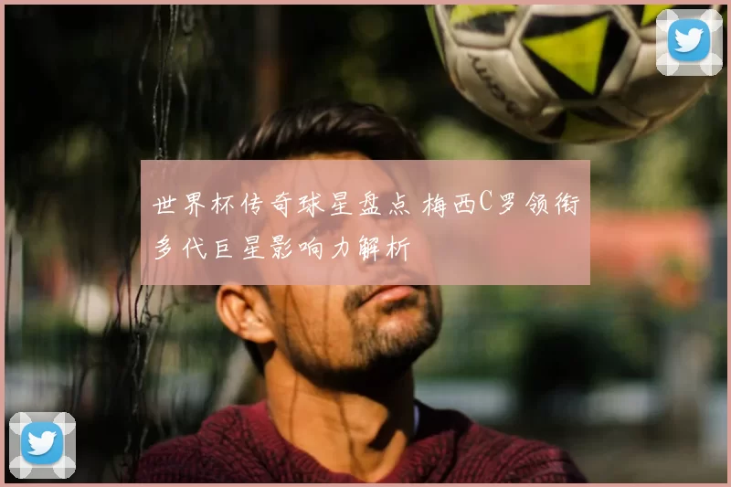 世界杯传奇球星盘点 梅西C罗领衔多代巨星影响力解析