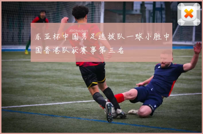东亚杯中国男足选拔队一球小胜中国香港队获赛事第三名