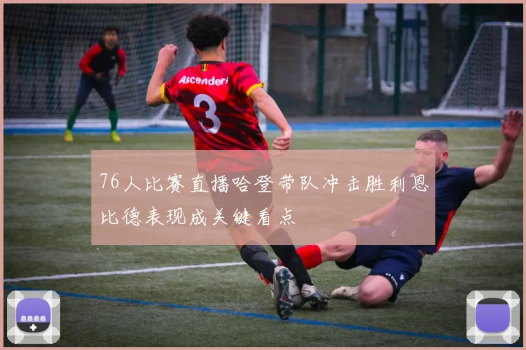 76人比赛直播哈登带队冲击胜利恩比德表现成关键看点
