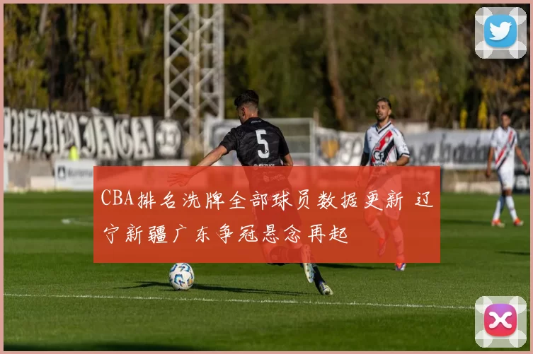 CBA排名洗牌全部球员数据更新 辽宁新疆广东争冠悬念再起