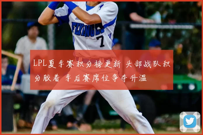 LPL夏季赛积分榜更新 头部战队积分胶着 季后赛席位争夺升温