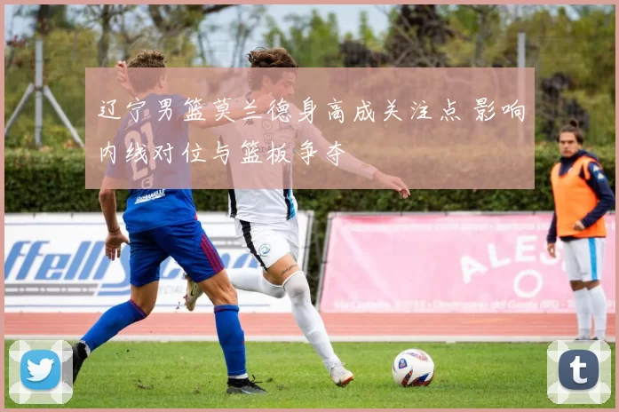 辽宁男篮莫兰德身高成关注点 影响内线对位与篮板争夺