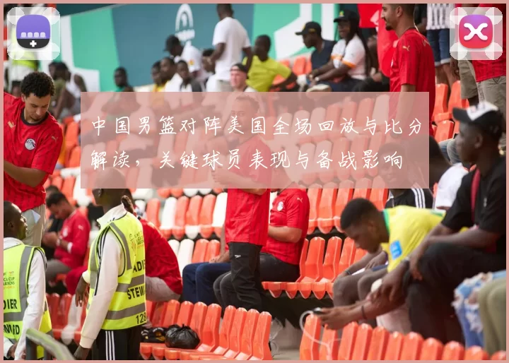 中国男篮对阵美国全场回放与比分解读，关键球员表现与备战影响