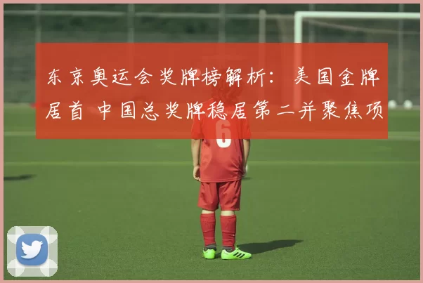 东京奥运会奖牌榜解析:美国金牌居首 中国总奖牌稳居第二并聚焦项目分布