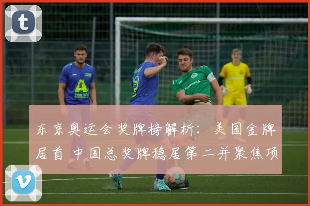 东京奥运会奖牌榜解析:美国金牌居首 中国总奖牌稳居第二并聚焦项目分布