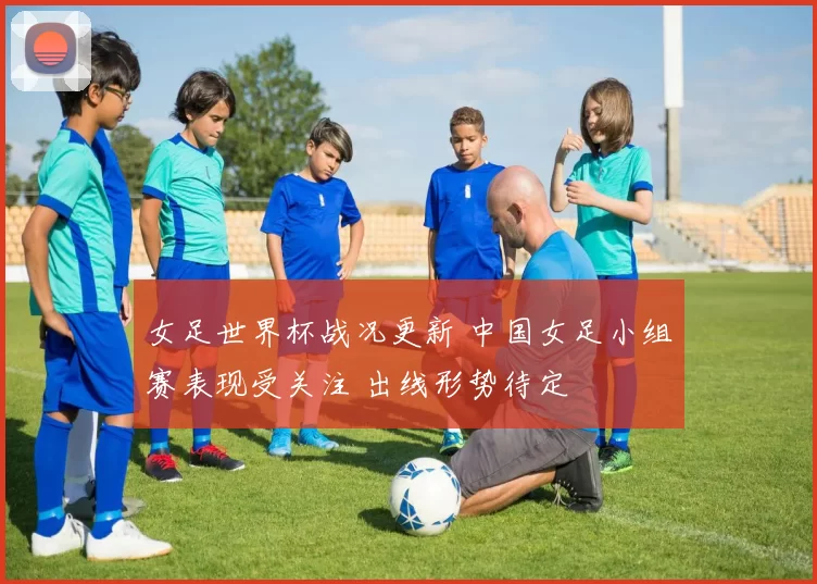 女足世界杯战况更新 中国女足小组赛表现受关注 出线形势待定