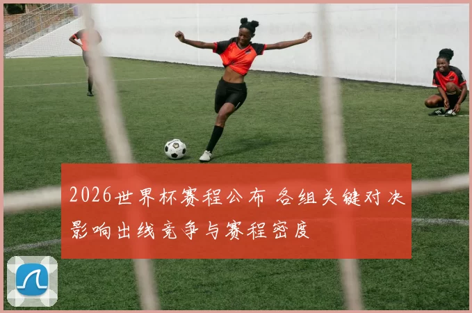2026世界杯赛程公布 各组关键对决影响出线竞争与赛程密度