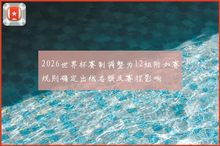 2026世界杯赛制调整为12组附加赛规则确定出线名额及赛程影响