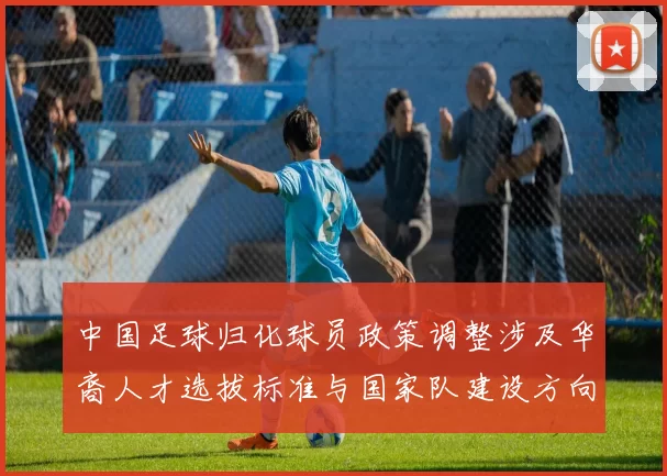 中国足球归化球员政策调整涉及华裔人才选拔标准与国家队建设方向