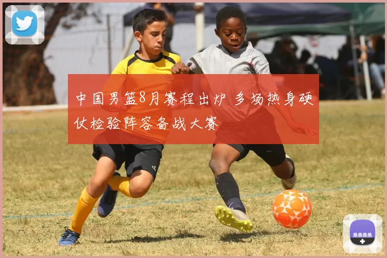 中国男篮8月赛程出炉 多场热身硬仗检验阵容备战大赛