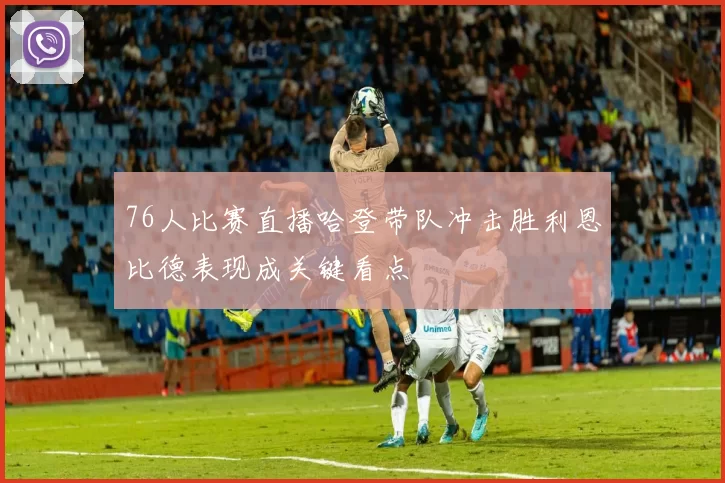 76人比赛直播哈登带队冲击胜利恩比德表现成关键看点