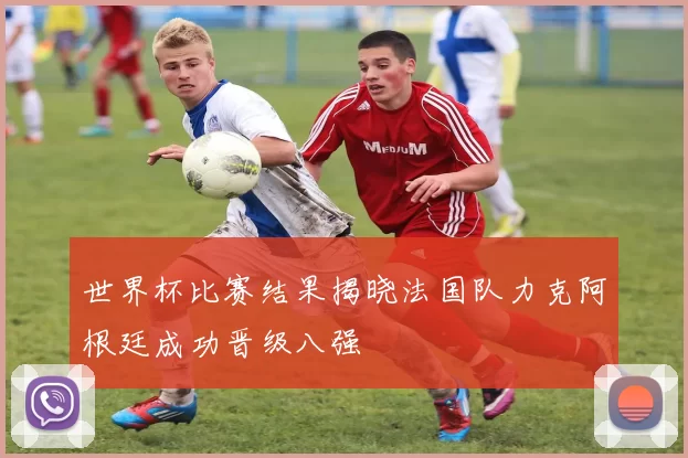 世界杯比赛结果揭晓法国队力克阿根廷成功晋级八强
