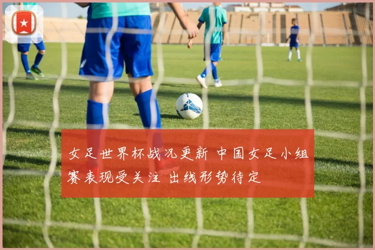 女足世界杯战况更新 中国女足小组赛表现受关注 出线形势待定