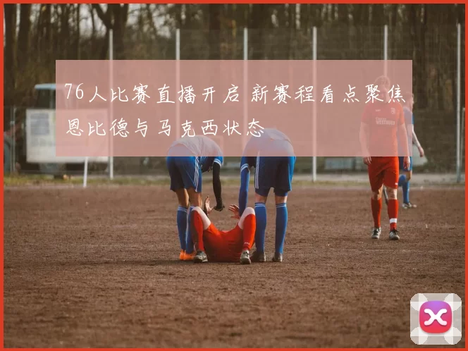 76人比赛直播开启 新赛程看点聚焦恩比德与马克西状态