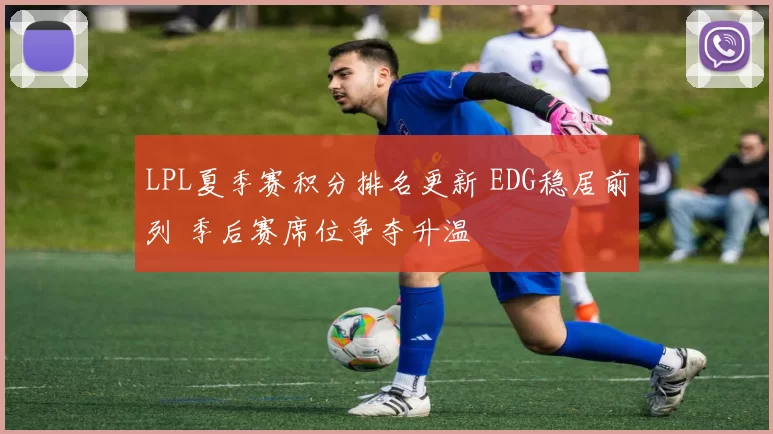 LPL夏季赛积分排名更新 EDG稳居前列 季后赛席位争夺升温