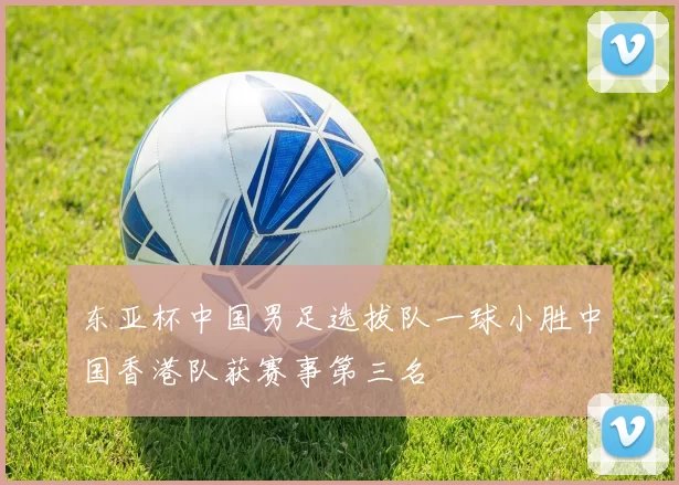 东亚杯中国男足选拔队一球小胜中国香港队获赛事第三名