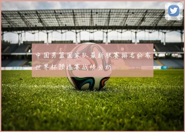 中国男篮国家队最新联赛排名公布世界杯预选赛战绩分析