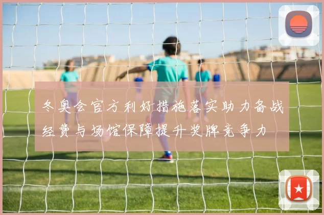 冬奥会官方利好措施落实助力备战经费与场馆保障提升奖牌竞争力
