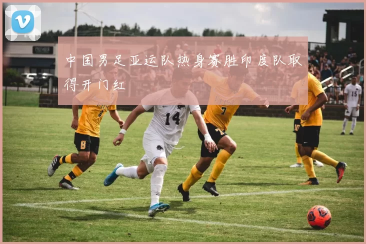 中国男足亚运队热身赛胜印度队取得开门红