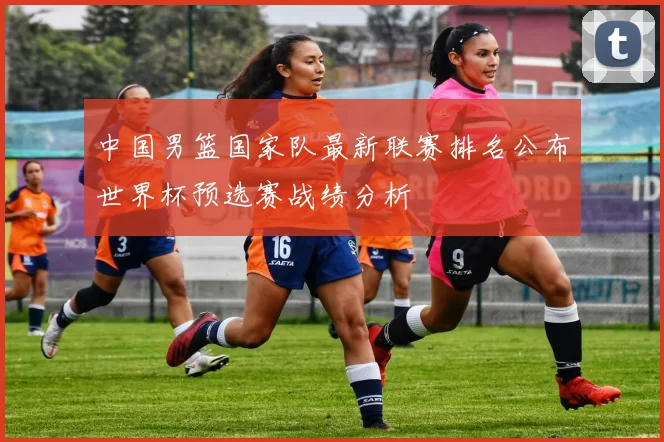 中国男篮国家队最新联赛排名公布世界杯预选赛战绩分析