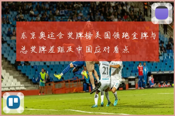 东京奥运会奖牌榜美国领跑金牌与总奖牌差距及中国应对看点