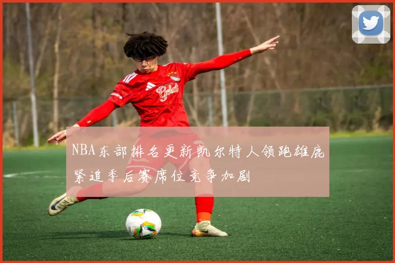 NBA东部排名更新凯尔特人领跑雄鹿紧追季后赛席位竞争加剧