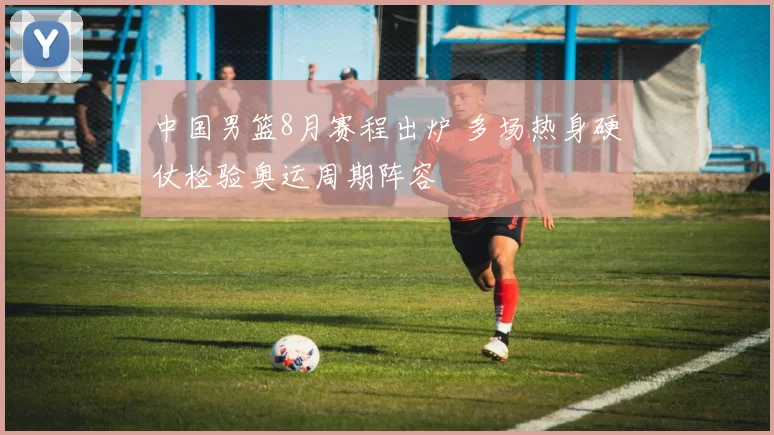 中国男篮8月赛程出炉 多场热身硬仗检验奥运周期阵容