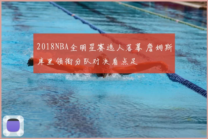 2018NBA全明星赛选人落幕 詹姆斯库里领衔分队对决看点足