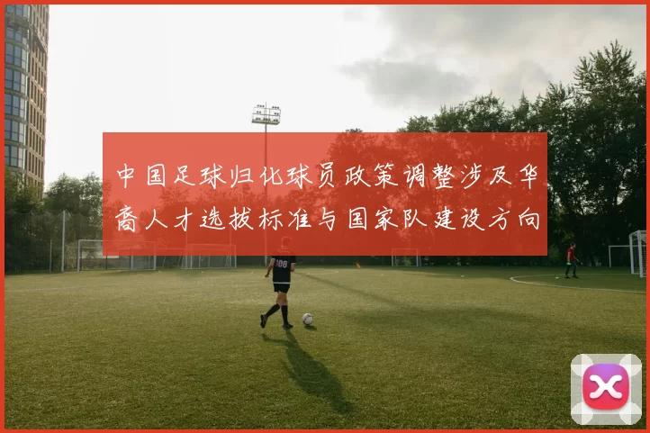 中国足球归化球员政策调整涉及华裔人才选拔标准与国家队建设方向