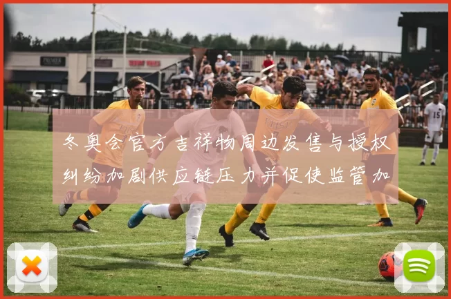 冬奥会官方吉祥物周边发售与授权纠纷加剧供应链压力并促使监管加强