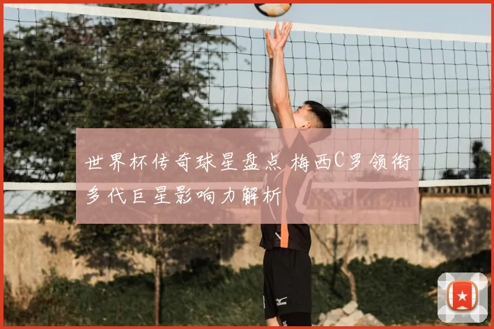 世界杯传奇球星盘点 梅西C罗领衔多代巨星影响力解析