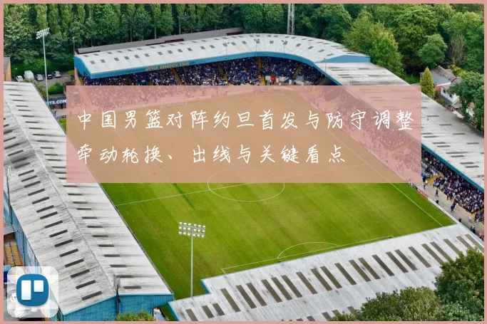 中国男篮对阵约旦首发与防守调整牵动轮换、出线与关键看点