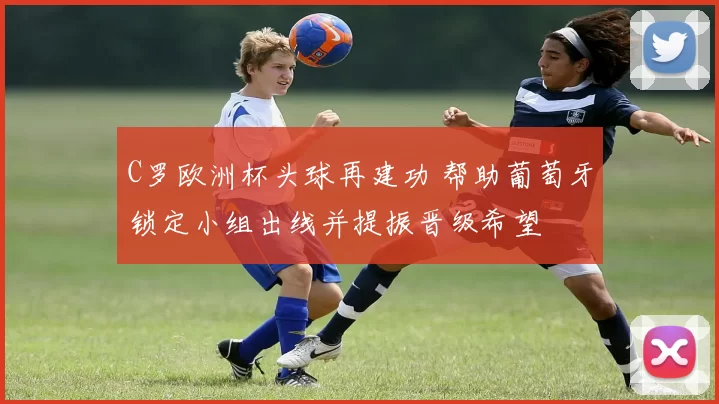 C罗欧洲杯头球再建功 帮助葡萄牙锁定小组出线并提振晋级希望