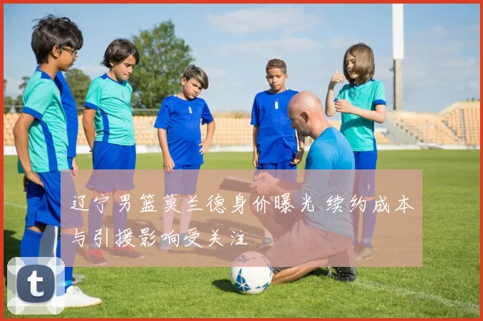 辽宁男篮莫兰德身价曝光 续约成本与引援影响受关注